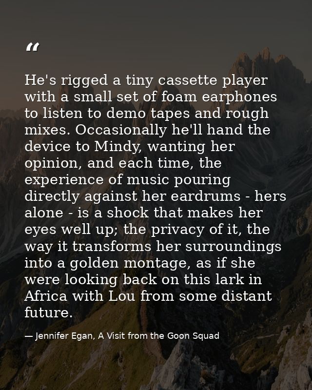 He's rigged a tiny cassette player with a small set of foam earphones to listen to demo tapes and rough mixes. Occasiona — Jennifer Egan, A Visit from the Goon Squad