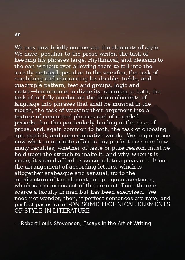 We may now briefly enumerate the elements of style.  We have, peculiar to the prose writer, the task of keeping his phra — Robert Louis Stevenson, Essays in the Art of Writing