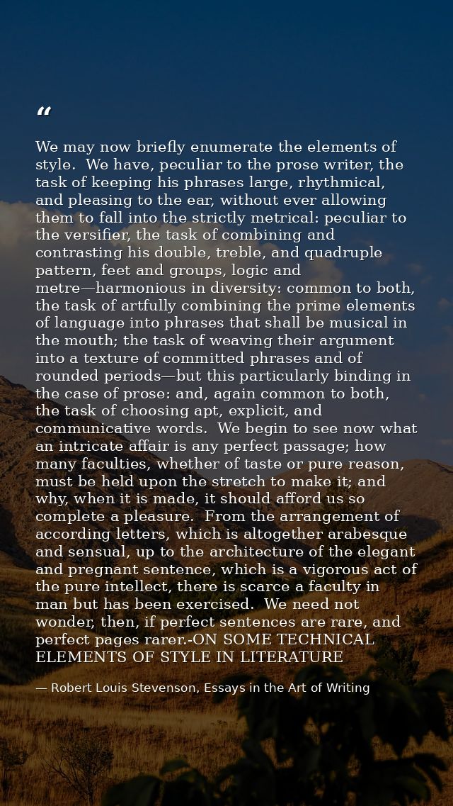 We may now briefly enumerate the elements of style.  We have, peculiar to the prose writer, the task of keeping his phra — Robert Louis Stevenson, Essays in the Art of Writing