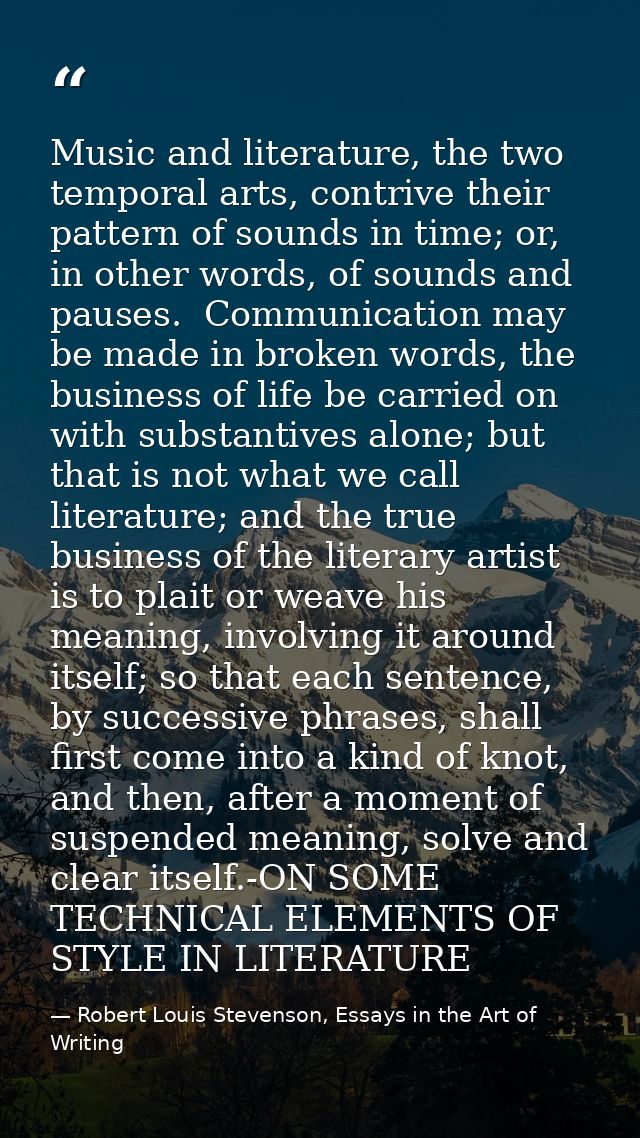 Music and literature, the two temporal arts, contrive their pattern of sounds in time; or, in other words, of sounds and — Robert Louis Stevenson, Essays in the Art of Writing
