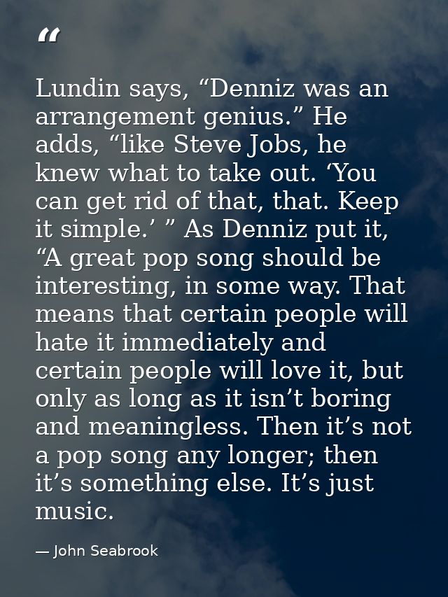 Lundin says, “Denniz was an arrangement genius.” He adds, “like Steve Jobs, he knew what to take out. ‘You can get rid o — John Seabrook