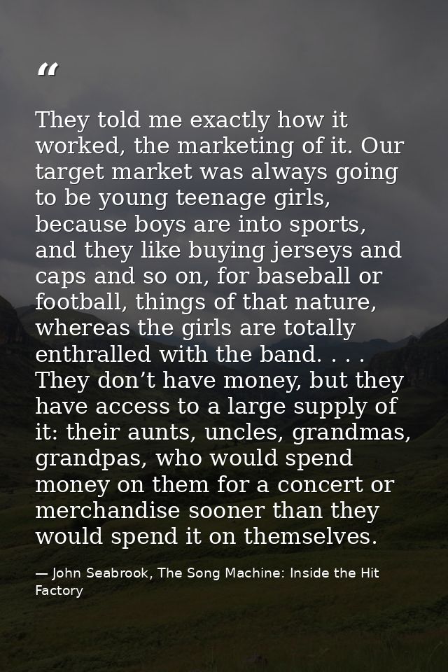 They told me exactly how it worked, the marketing of it. Our target market was always going to be young teenage girls, b — John Seabrook, The Song Machine: Inside the Hit Factory
