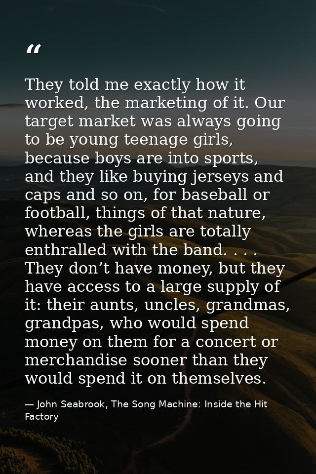 They told me exactly how it worked, the marketing of it. Our target market was always going to be young teenage girls, b — John Seabrook, The Song Machine: Inside the Hit Factory