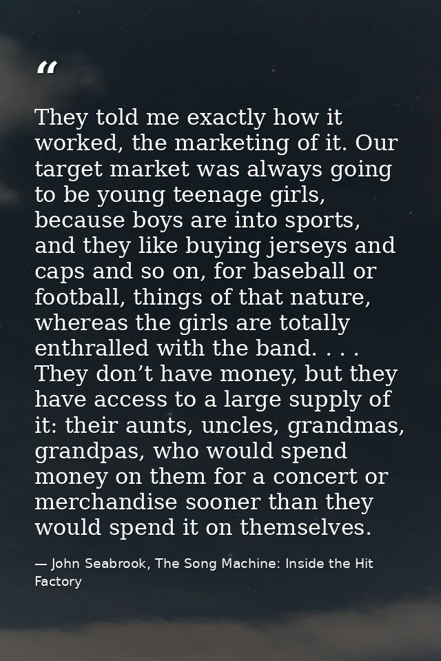 They told me exactly how it worked, the marketing of it. Our target market was always going to be young teenage girls, b — John Seabrook, The Song Machine: Inside the Hit Factory