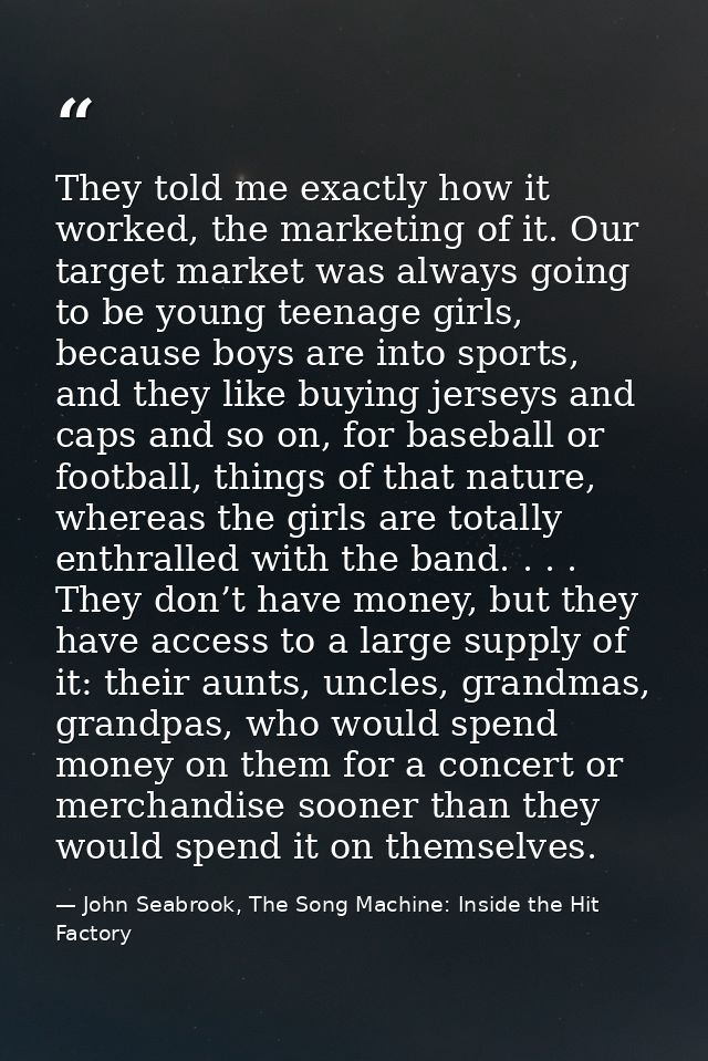 They told me exactly how it worked, the marketing of it. Our target market was always going to be young teenage girls, b — John Seabrook, The Song Machine: Inside the Hit Factory