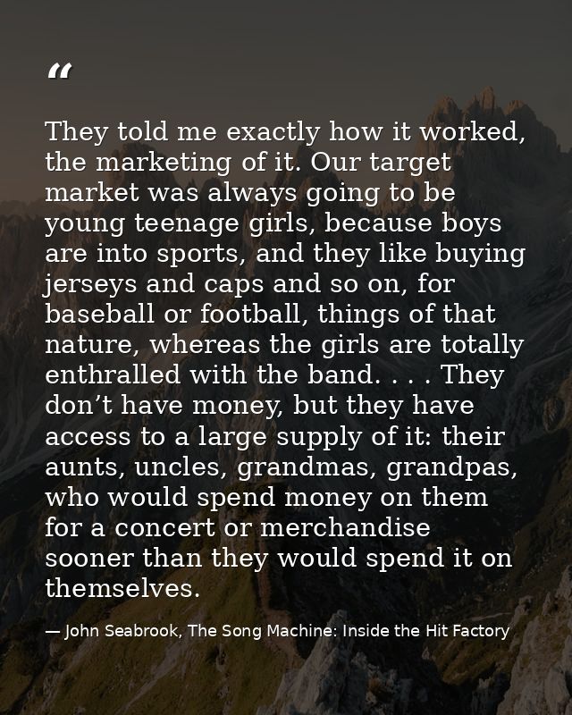 They told me exactly how it worked, the marketing of it. Our target market was always going to be young teenage girls, b — John Seabrook, The Song Machine: Inside the Hit Factory