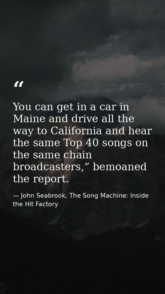 You can get in a car in Maine and drive all the way to California and hear the same Top 40 songs on the same chain broad — John Seabrook, The Song Machine: Inside the Hit Factory