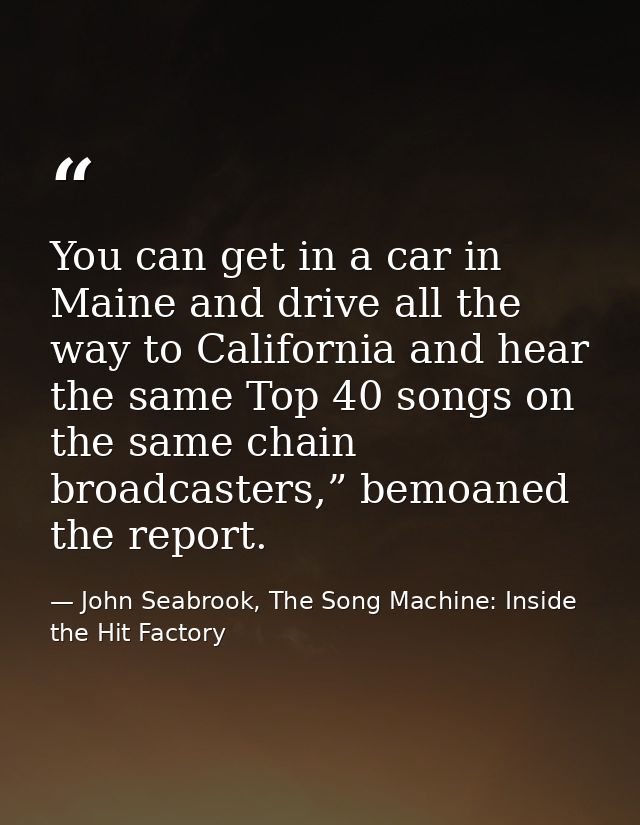 You can get in a car in Maine and drive all the way to California and hear the same Top 40 songs on the same chain broad — John Seabrook, The Song Machine: Inside the Hit Factory