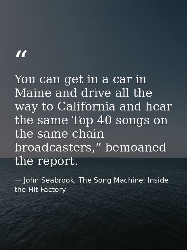You can get in a car in Maine and drive all the way to California and hear the same Top 40 songs on the same chain broad — John Seabrook, The Song Machine: Inside the Hit Factory