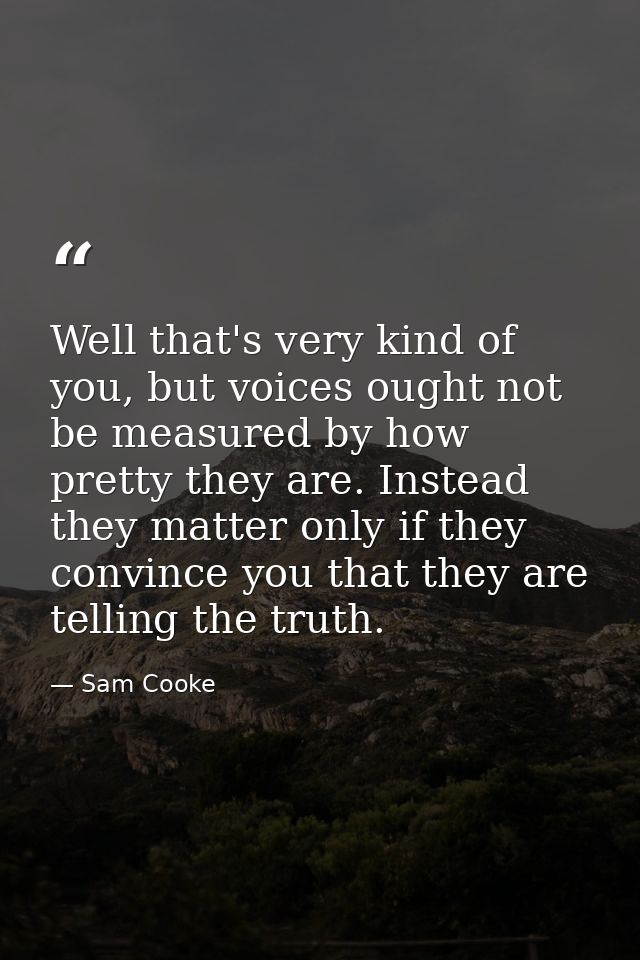 Well that's very kind of you, but voices ought not be measured by how pretty they are. Instead they matter only if they  — Sam Cooke
