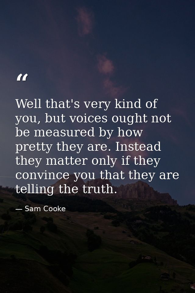 Well that's very kind of you, but voices ought not be measured by how pretty they are. Instead they matter only if they  — Sam Cooke