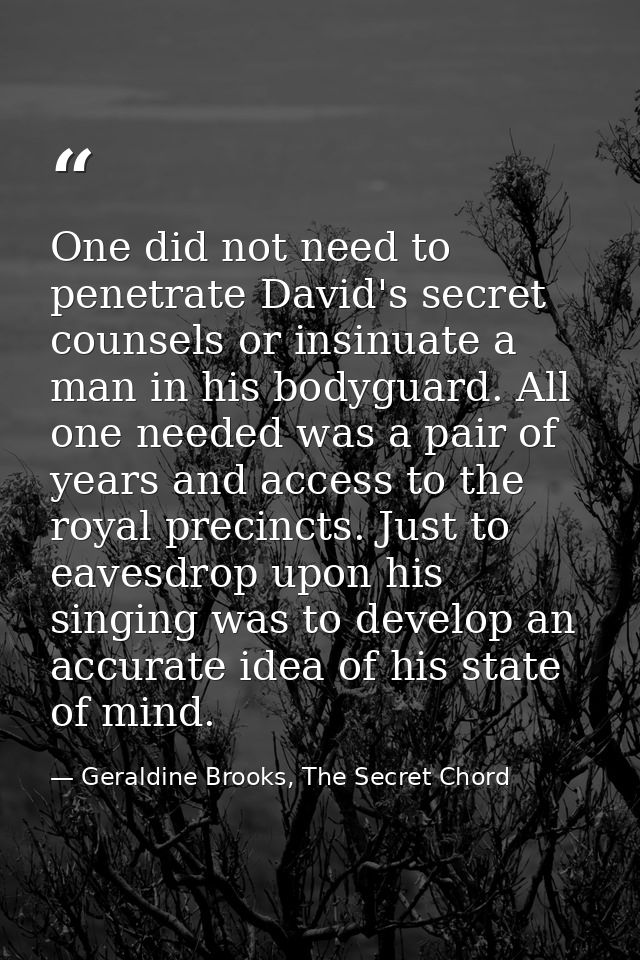One did not need to penetrate David's secret counsels or insinuate a man in his bodyguard. All one needed was a pair of  — Geraldine Brooks, The Secret Chord
