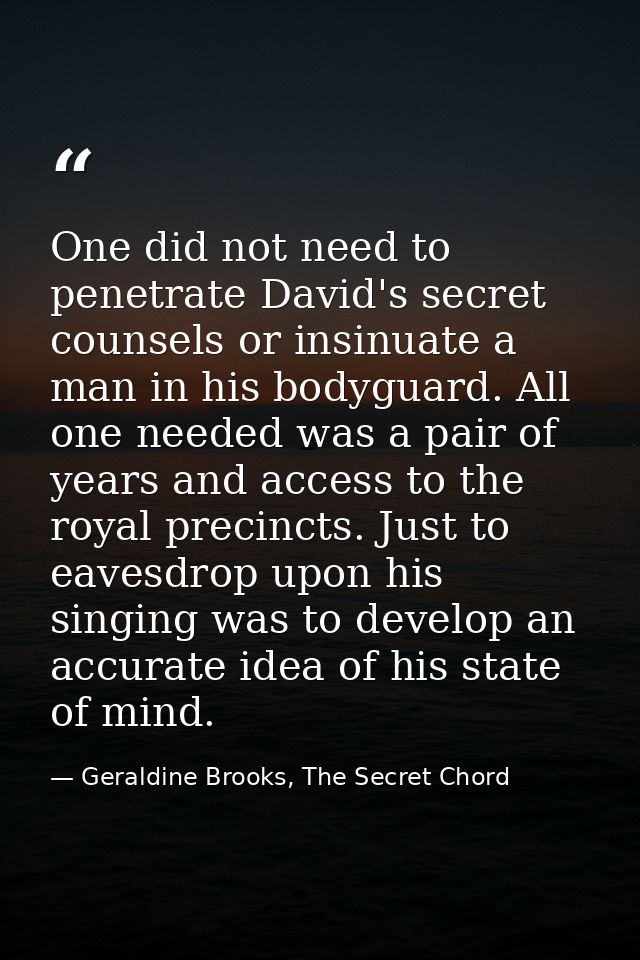 One did not need to penetrate David's secret counsels or insinuate a man in his bodyguard. All one needed was a pair of  — Geraldine Brooks, The Secret Chord
