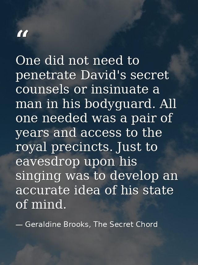 One did not need to penetrate David's secret counsels or insinuate a man in his bodyguard. All one needed was a pair of  — Geraldine Brooks, The Secret Chord