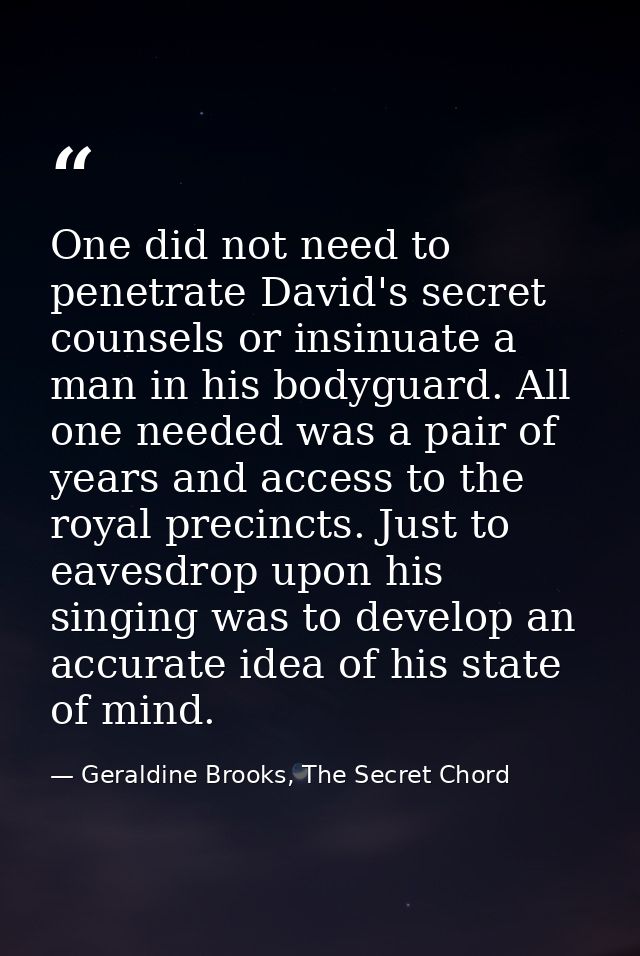 One did not need to penetrate David's secret counsels or insinuate a man in his bodyguard. All one needed was a pair of  — Geraldine Brooks, The Secret Chord