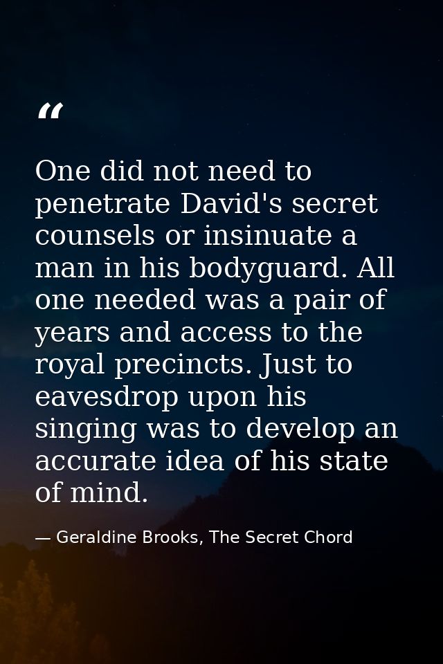One did not need to penetrate David's secret counsels or insinuate a man in his bodyguard. All one needed was a pair of  — Geraldine Brooks, The Secret Chord