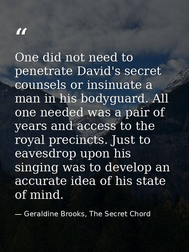 One did not need to penetrate David's secret counsels or insinuate a man in his bodyguard. All one needed was a pair of  — Geraldine Brooks, The Secret Chord