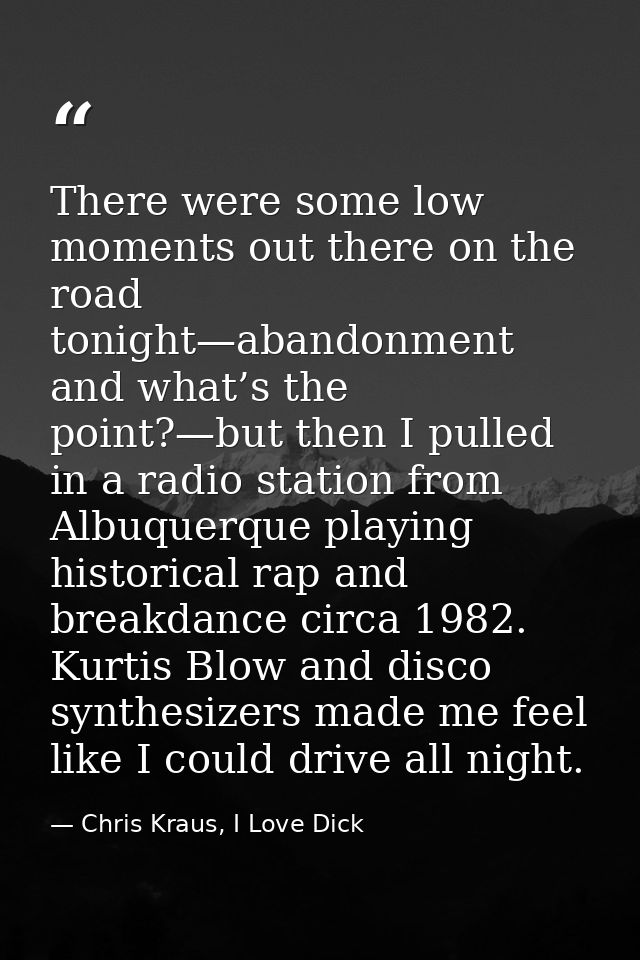 There were some low moments out there on the road tonight—abandonment and what’s the point?—but then I pulled in a radio — Chris Kraus, I Love Dick