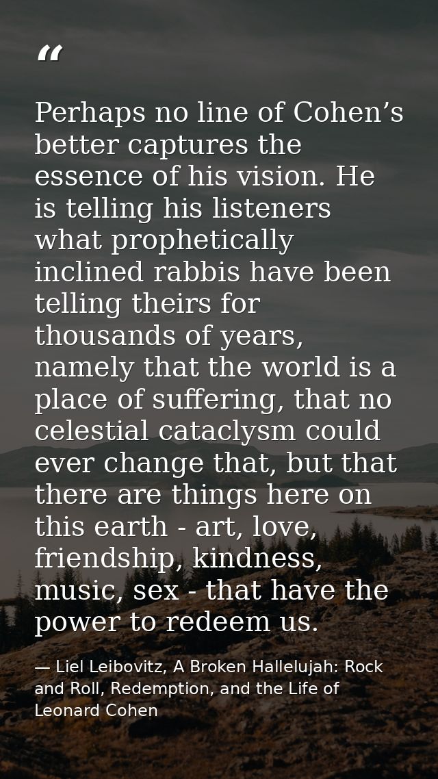 Perhaps no line of Cohen’s better captures the essence of his vision. He is telling his listeners what prophetically inc — Liel Leibovitz, A Broken Hallelujah: Rock and Roll, Redemption, and the Life of Leonard Cohen