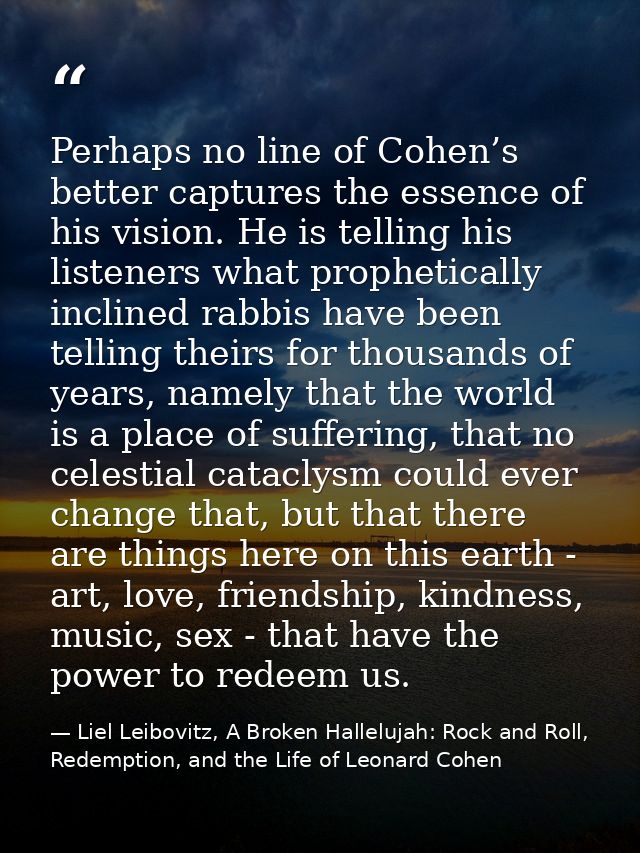 Perhaps no line of Cohen’s better captures the essence of his vision. He is telling his listeners what prophetically inc — Liel Leibovitz, A Broken Hallelujah: Rock and Roll, Redemption, and the Life of Leonard Cohen