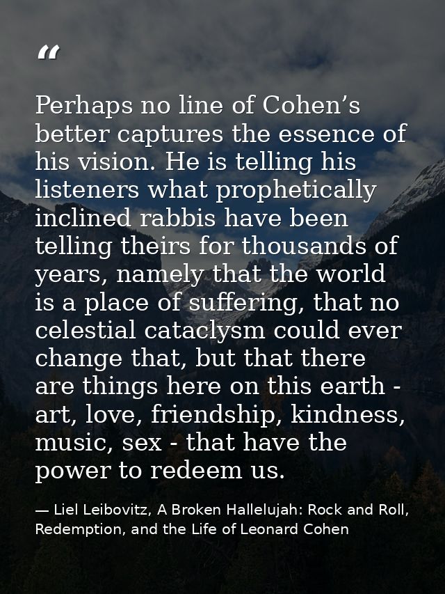 Perhaps no line of Cohen’s better captures the essence of his vision. He is telling his listeners what prophetically inc — Liel Leibovitz, A Broken Hallelujah: Rock and Roll, Redemption, and the Life of Leonard Cohen
