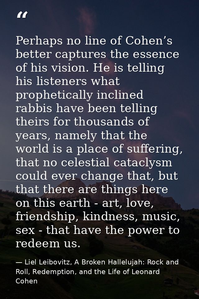 Perhaps no line of Cohen’s better captures the essence of his vision. He is telling his listeners what prophetically inc — Liel Leibovitz, A Broken Hallelujah: Rock and Roll, Redemption, and the Life of Leonard Cohen