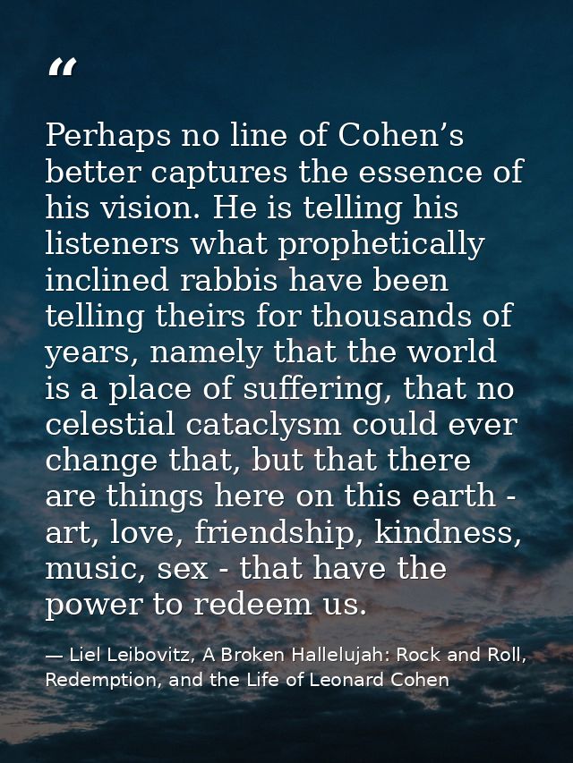 Perhaps no line of Cohen’s better captures the essence of his vision. He is telling his listeners what prophetically inc — Liel Leibovitz, A Broken Hallelujah: Rock and Roll, Redemption, and the Life of Leonard Cohen