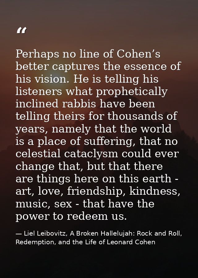 Perhaps no line of Cohen’s better captures the essence of his vision. He is telling his listeners what prophetically inc — Liel Leibovitz, A Broken Hallelujah: Rock and Roll, Redemption, and the Life of Leonard Cohen