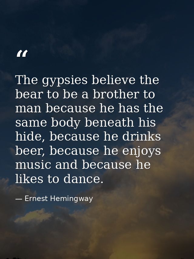 The gypsies believe the bear to be a brother to man because he has the same body beneath his hide, because he drinks bee — Ernest Hemingway