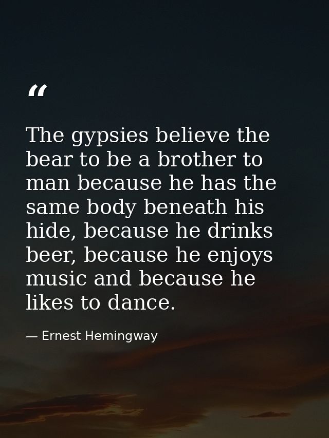 The gypsies believe the bear to be a brother to man because he has the same body beneath his hide, because he drinks bee — Ernest Hemingway