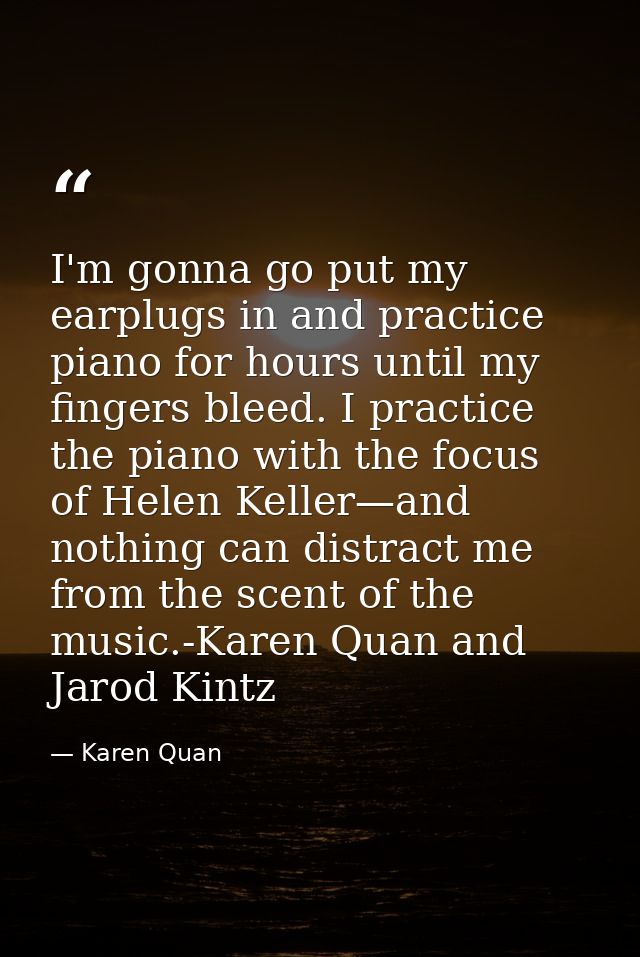 I'm gonna go put my earplugs in and practice piano for hours until my fingers bleed. I practice the piano with the focus — Karen Quan