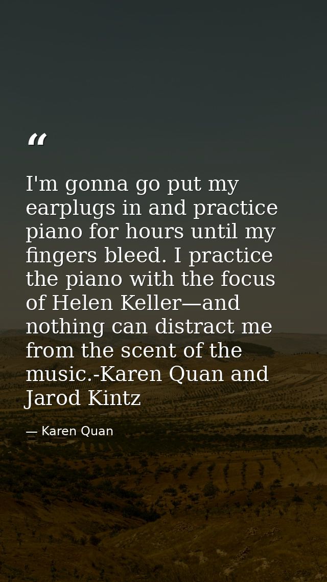 I'm gonna go put my earplugs in and practice piano for hours until my fingers bleed. I practice the piano with the focus — Karen Quan