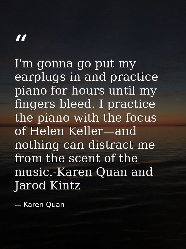 I'm gonna go put my earplugs in and practice piano for hours until my fingers bleed. I practice the piano with the focus — Karen Quan