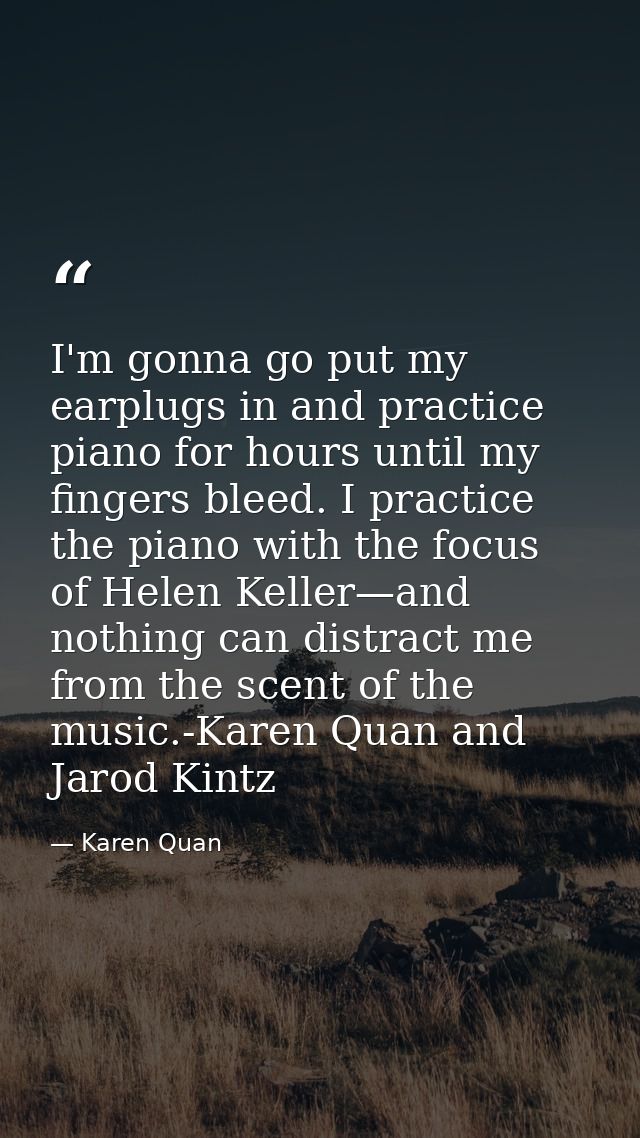 I'm gonna go put my earplugs in and practice piano for hours until my fingers bleed. I practice the piano with the focus — Karen Quan