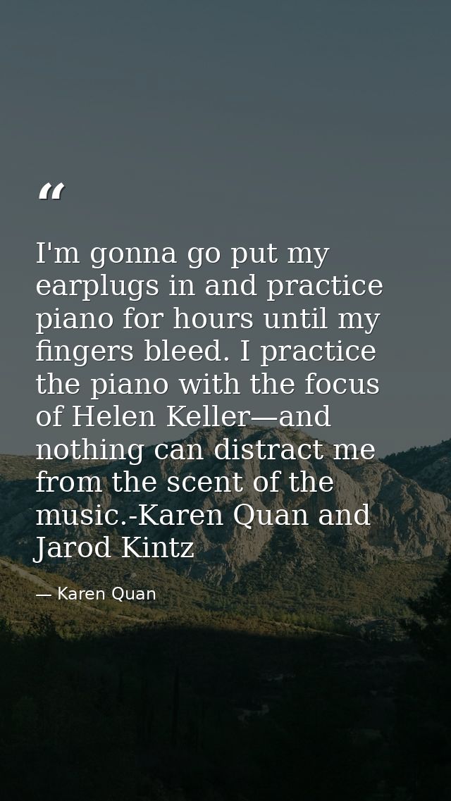 I'm gonna go put my earplugs in and practice piano for hours until my fingers bleed. I practice the piano with the focus — Karen Quan