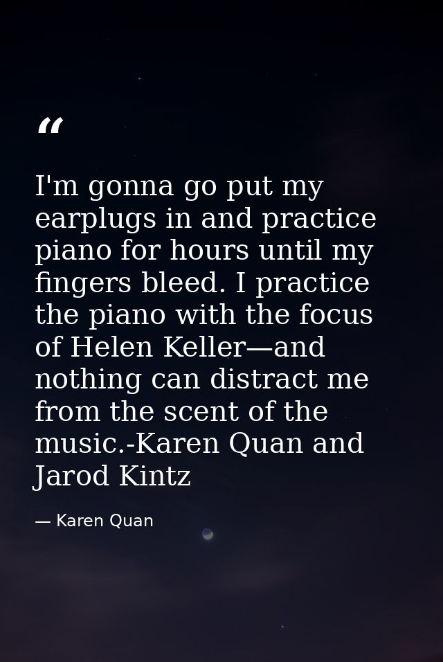 I'm gonna go put my earplugs in and practice piano for hours until my fingers bleed. I practice the piano with the focus — Karen Quan