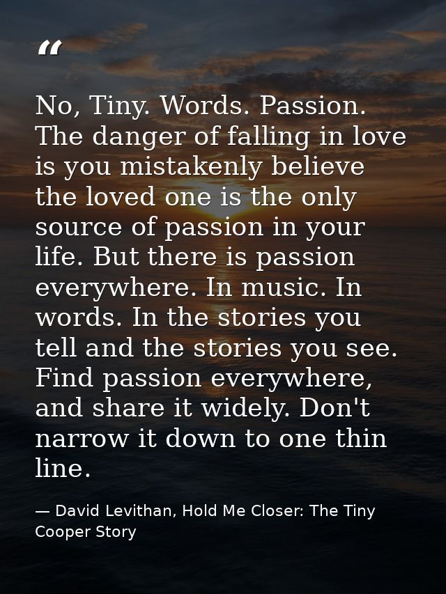 No, Tiny. Words. Passion. The danger of falling in love is you mistakenly believe the loved one is the only source of pa — David Levithan, Hold Me Closer: The Tiny Cooper Story