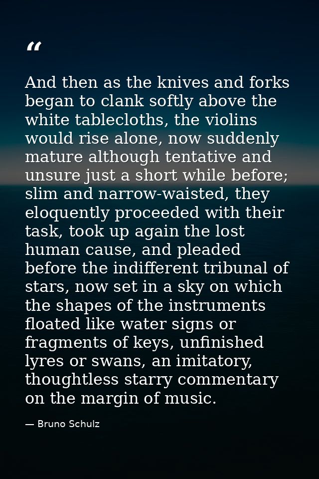 And then as the knives and forks began to clank softly above the white tablecloths, the violins would rise alone, now su — Bruno Schulz