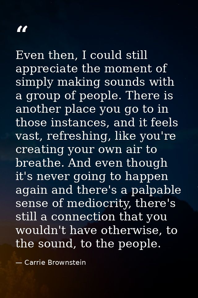 Even then, I could still appreciate the moment of simply making sounds with a group of people. There is another place yo — Carrie Brownstein