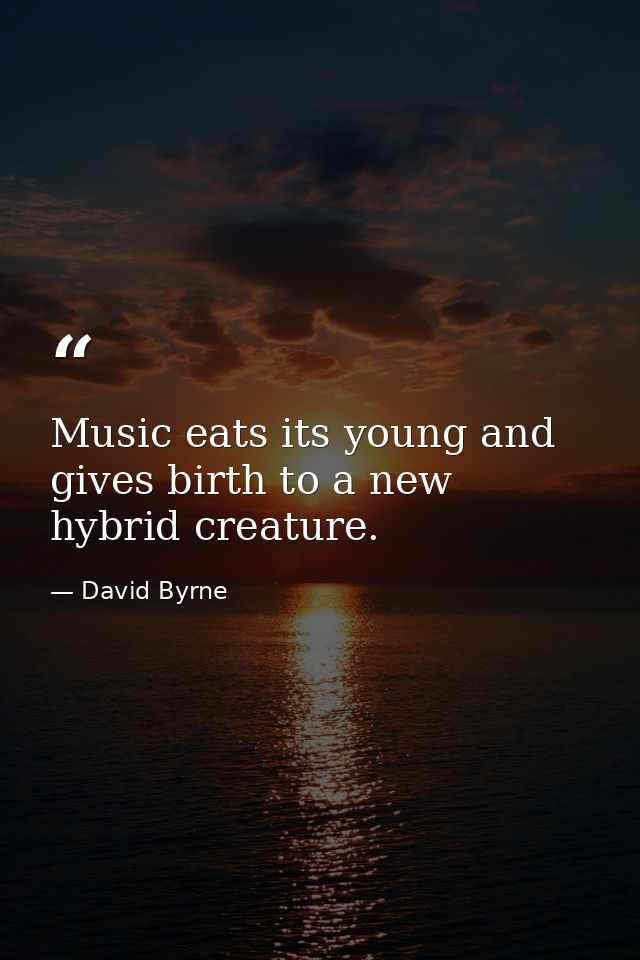 Music eats its young and gives birth to a new hybrid creature. — David Byrne