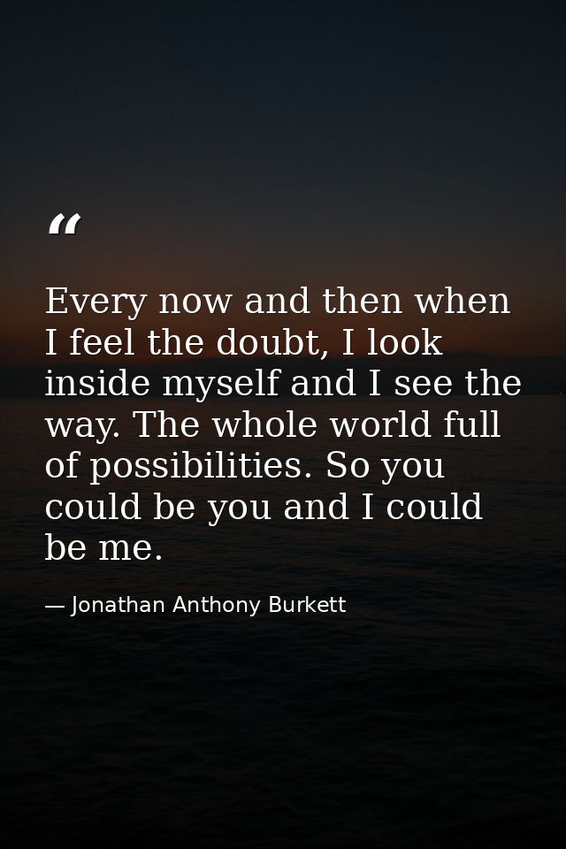 Every now and then when I feel the doubt, I look inside myself and I see the way. The whole world full of possibilities. — Jonathan Anthony Burkett