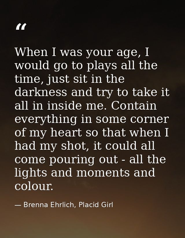When I was your age, I would go to plays all the time, just sit in the darkness and try to take it all in inside me. Con — Brenna Ehrlich, Placid Girl