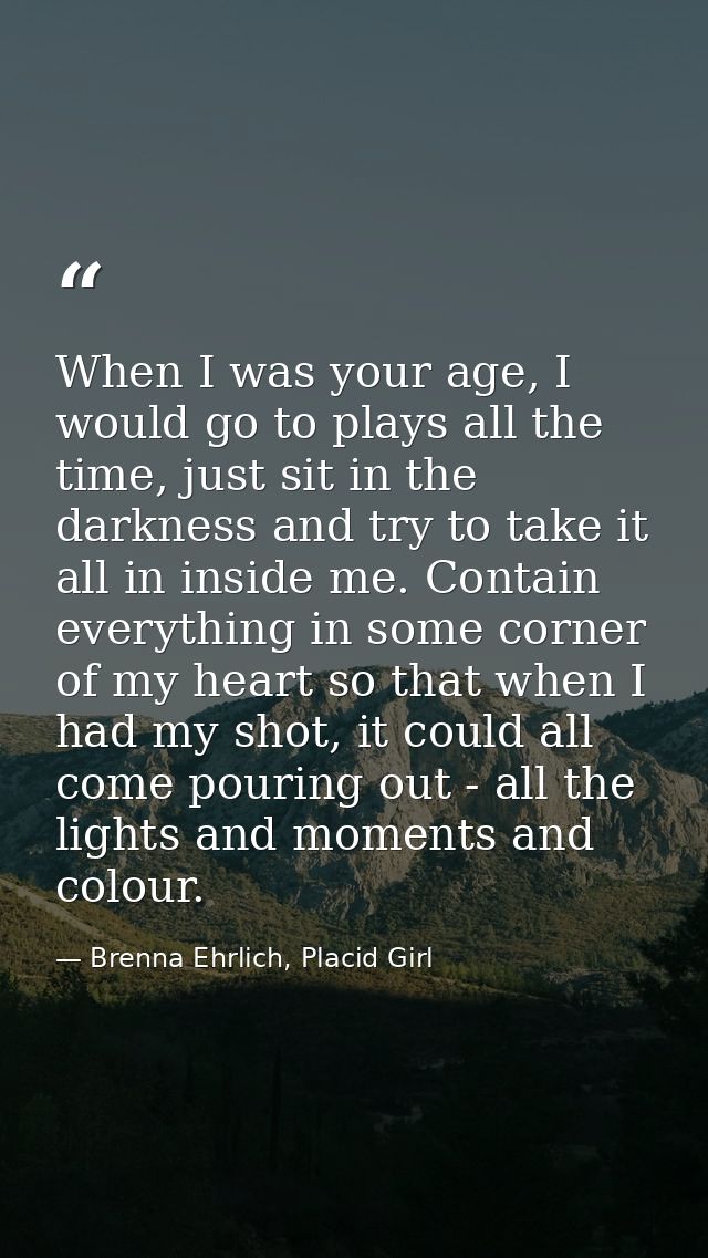 When I was your age, I would go to plays all the time, just sit in the darkness and try to take it all in inside me. Con — Brenna Ehrlich, Placid Girl