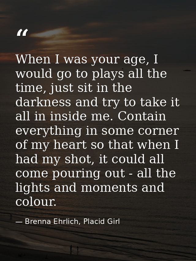 When I was your age, I would go to plays all the time, just sit in the darkness and try to take it all in inside me. Con — Brenna Ehrlich, Placid Girl