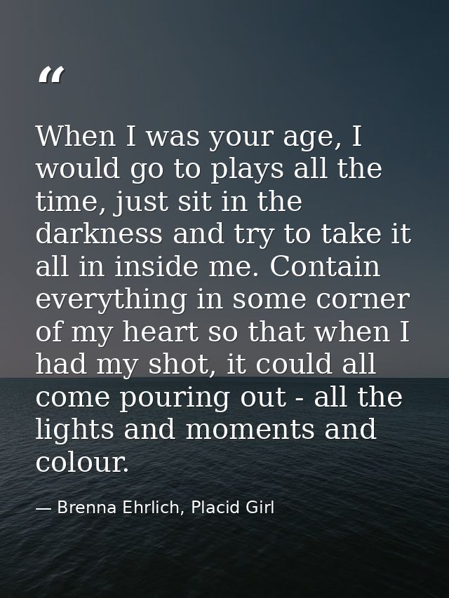 When I was your age, I would go to plays all the time, just sit in the darkness and try to take it all in inside me. Con — Brenna Ehrlich, Placid Girl