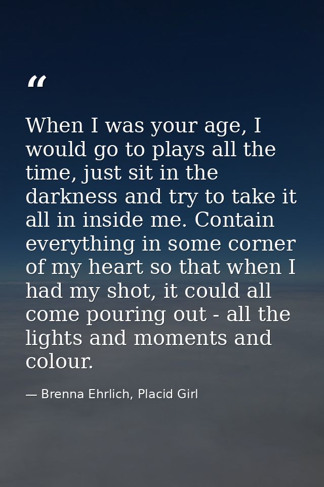 When I was your age, I would go to plays all the time, just sit in the darkness and try to take it all in inside me. Con — Brenna Ehrlich, Placid Girl