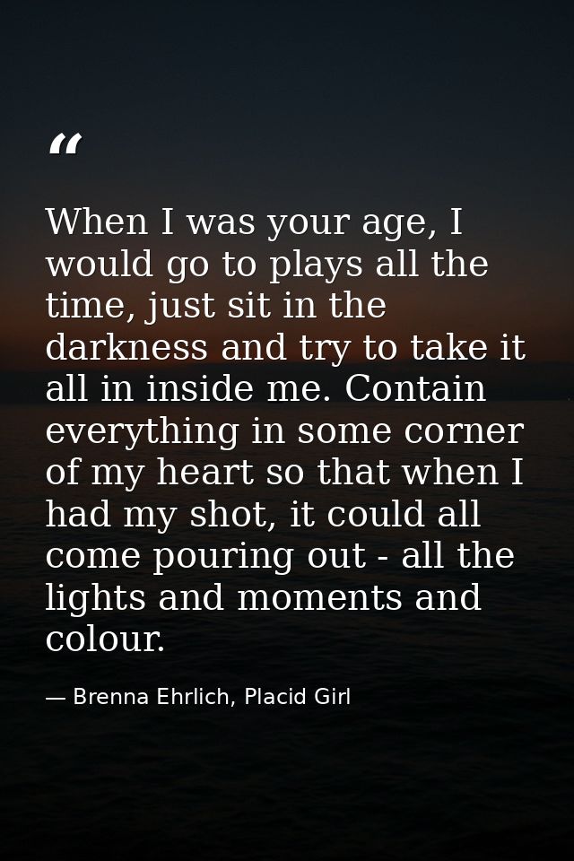 When I was your age, I would go to plays all the time, just sit in the darkness and try to take it all in inside me. Con — Brenna Ehrlich, Placid Girl