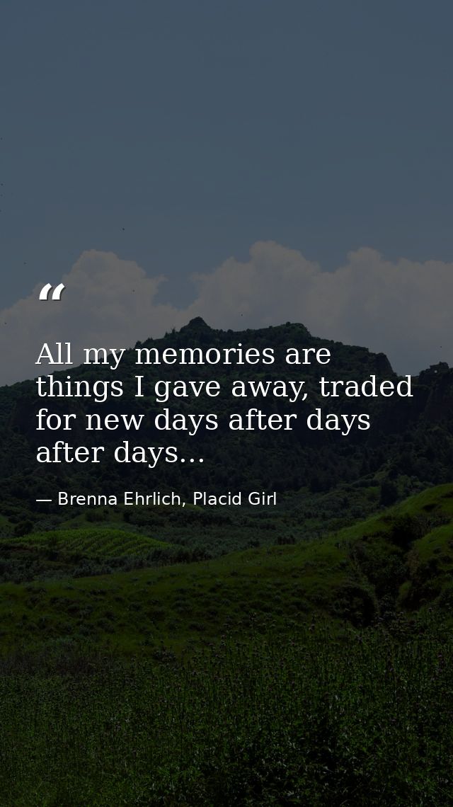 All my memories are things I gave away, traded for new days after days after days... — Brenna Ehrlich, Placid Girl