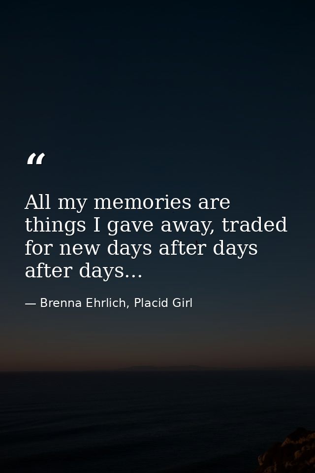 All my memories are things I gave away, traded for new days after days after days... — Brenna Ehrlich, Placid Girl
