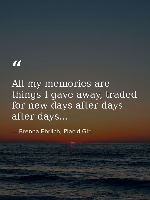 All my memories are things I gave away, traded for new days after days after days... — Brenna Ehrlich, Placid Girl